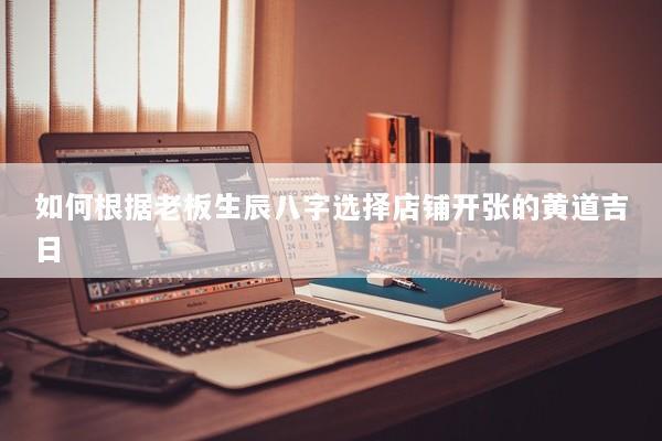 如何根据老板生辰八字选择店铺开张的黄道吉日
